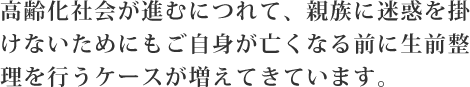 高齢化社会が進むにつれて、親族に迷惑を掛けないためにもご自身が亡くなる前に生前整理を行うケースが増えてきています。